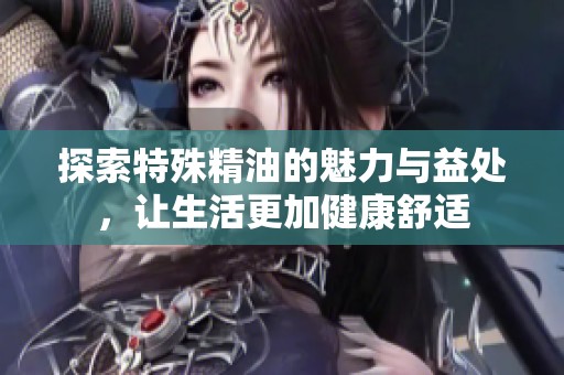 探索特殊精油的魅力与益处，让生活更加健康舒适